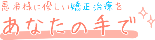 患者様に優しい矯正治療をあなたの手で