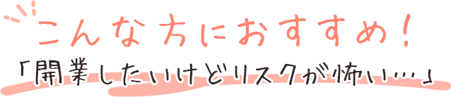 こんな方におすすめ！「開業したいけどリスクが怖い…」