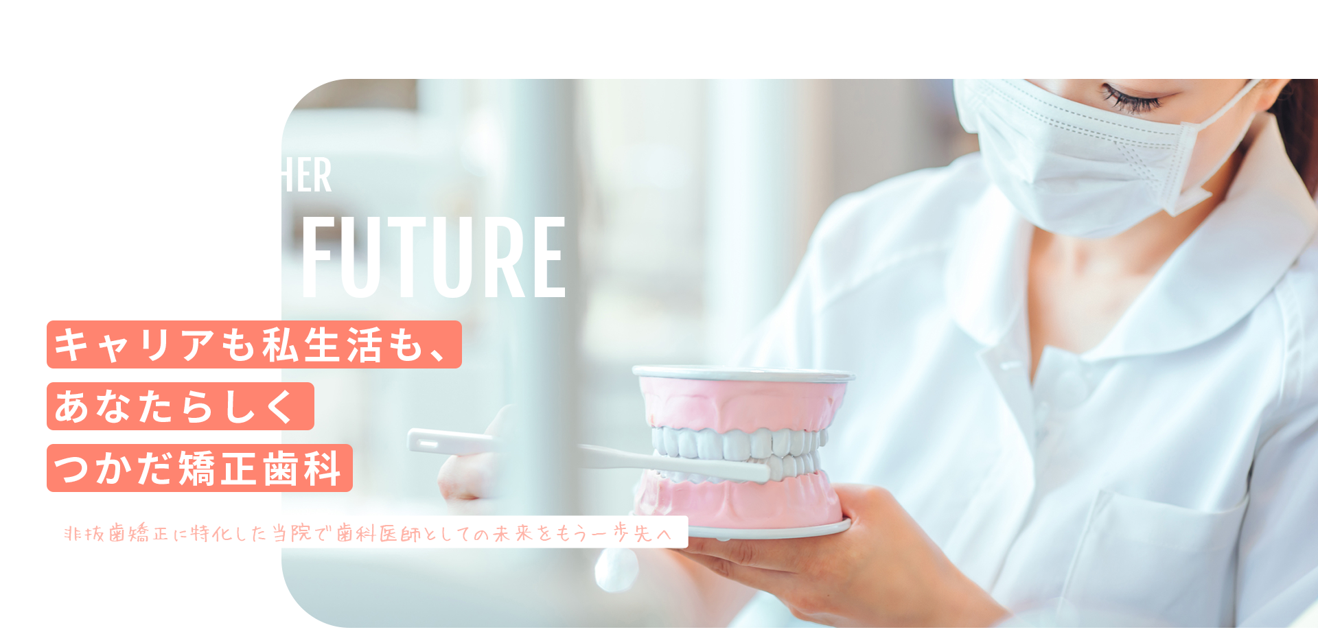 キャリアも私生活も、 あなたらしく つかだ矯正歯科